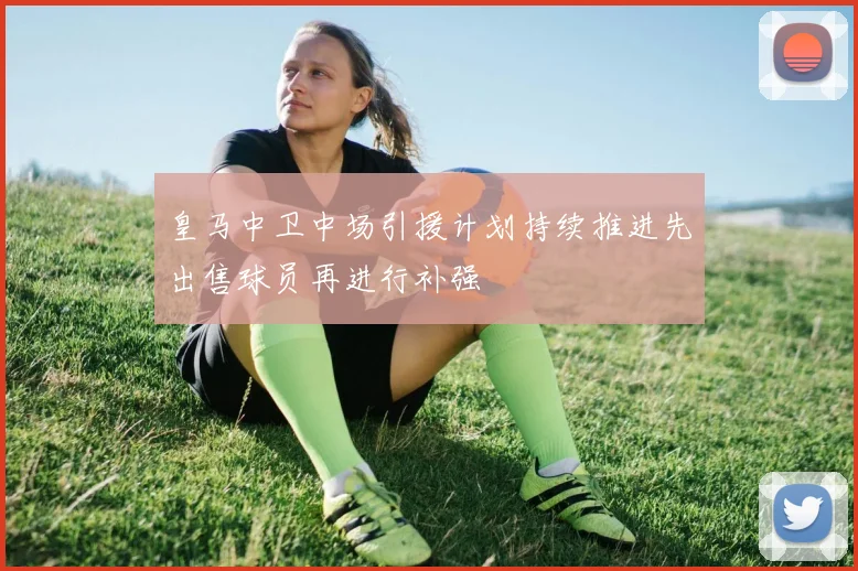 皇马中卫中场引援计划持续推进先出售球员再进行补强