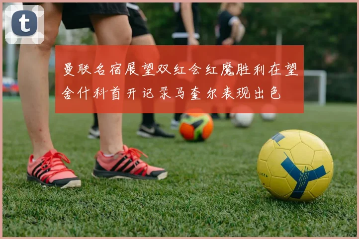 曼联名宿展望双红会红魔胜利在望舍什科首开记录马奎尔表现出色