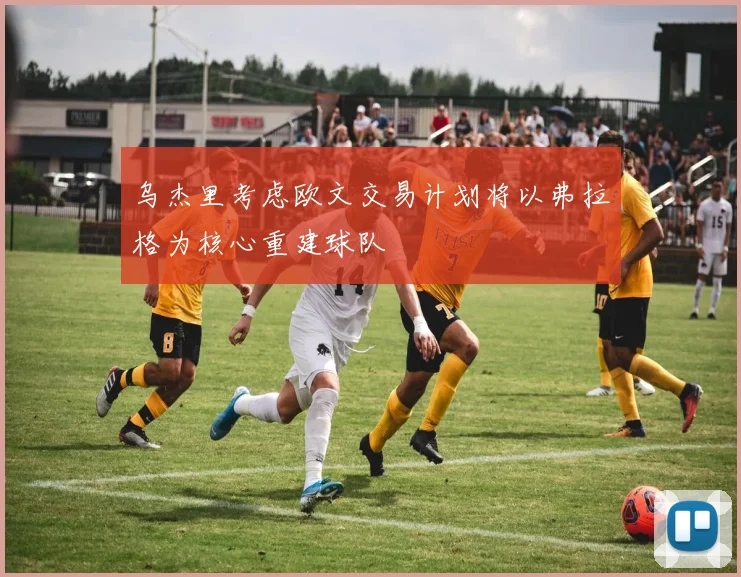 乌杰里考虑欧文交易计划将以弗拉格为核心重建球队