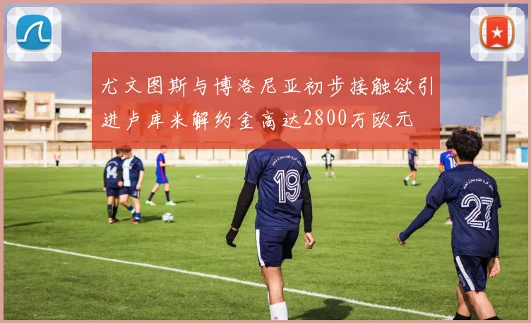 尤文图斯与博洛尼亚初步接触欲引进卢库米解约金高达2800万欧元