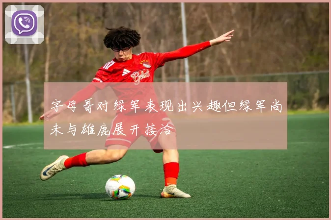 字母哥对绿军表现出兴趣但绿军尚未与雄鹿展开接洽