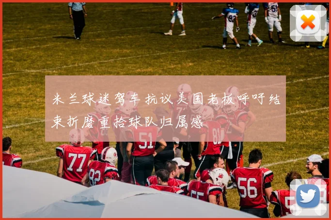 米兰球迷驾车抗议美国老板呼吁结束折磨重拾球队归属感