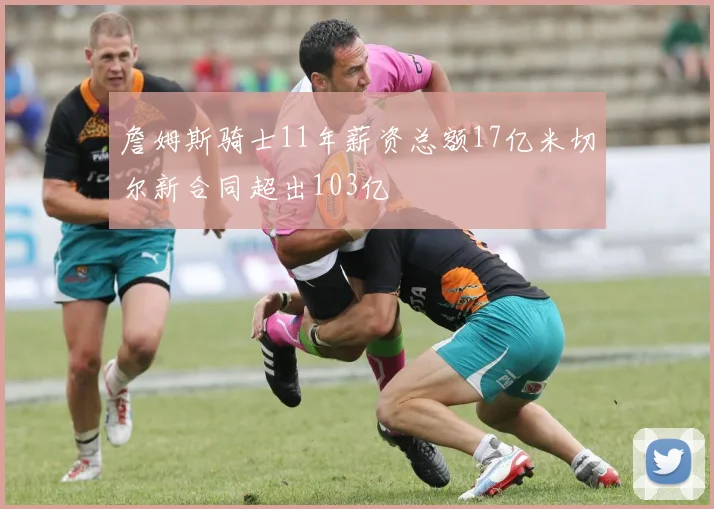 詹姆斯骑士11年薪资总额17亿米切尔新合同超出103亿