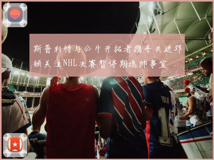斯普利特与公牛开拓者携手共进邓顿关注NHL决赛暂停期选帅事宜