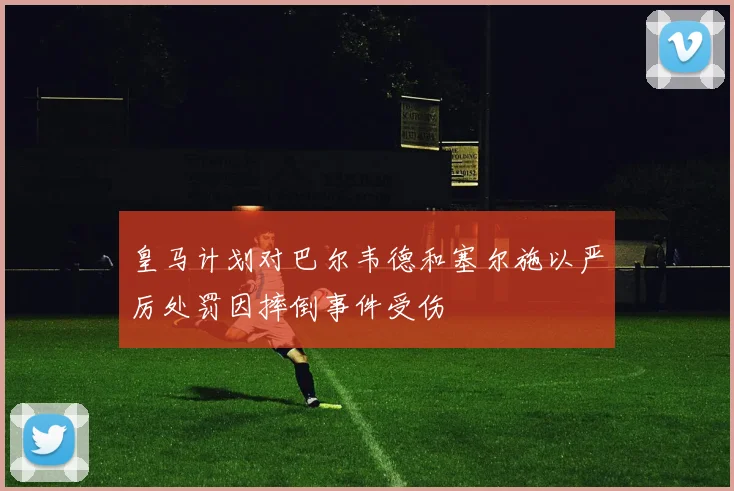 皇马计划对巴尔韦德和塞尔施以严厉处罚因摔倒事件受伤