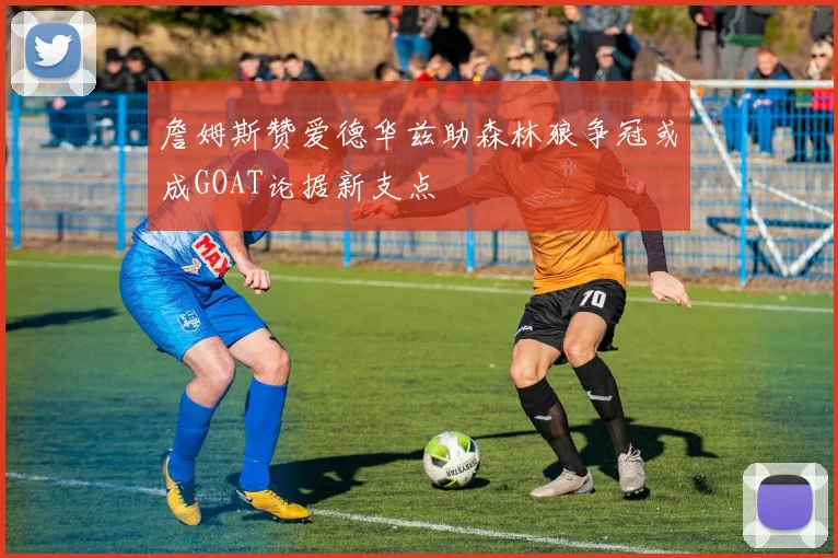 詹姆斯赞爱德华兹助森林狼争冠或成GOAT论据新支点