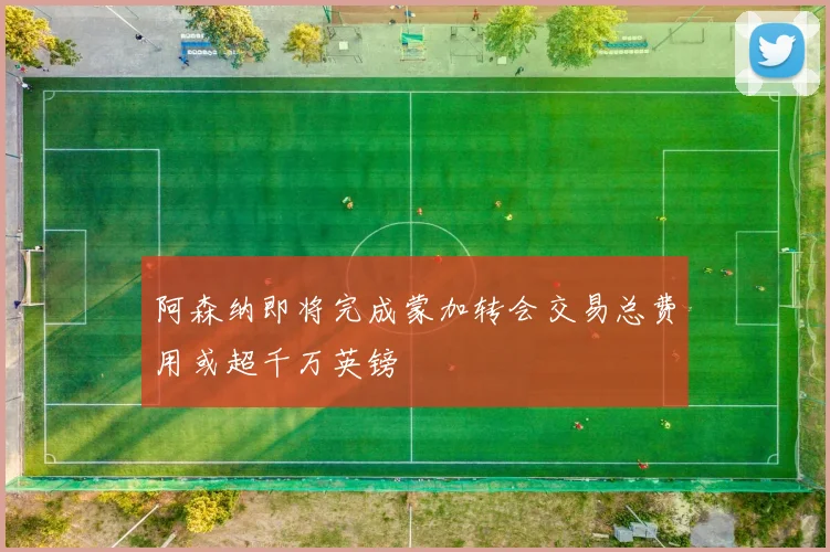 阿森纳即将完成蒙加转会交易总费用或超千万英镑