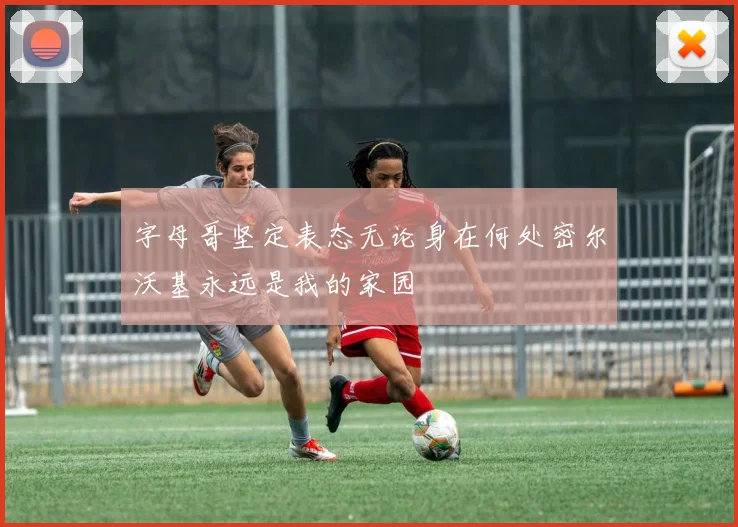 字母哥坚定表态无论身在何处密尔沃基永远是我的家园