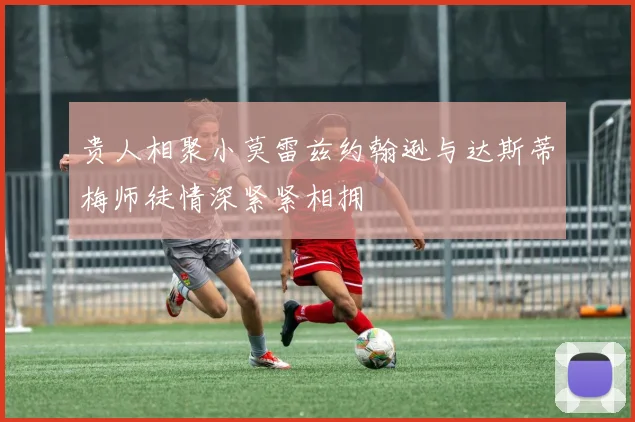 贵人相聚小莫雷兹约翰逊与达斯蒂梅师徒情深紧紧相拥
