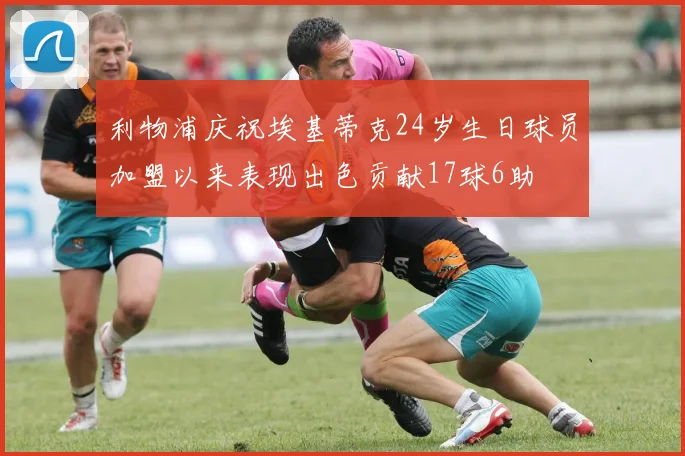 利物浦庆祝埃基蒂克24岁生日球员加盟以来表现出色贡献17球6助