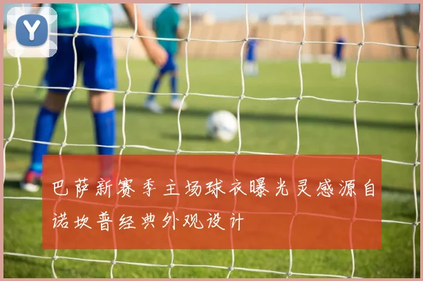 巴萨新赛季主场球衣曝光灵感源自诺坎普经典外观设计