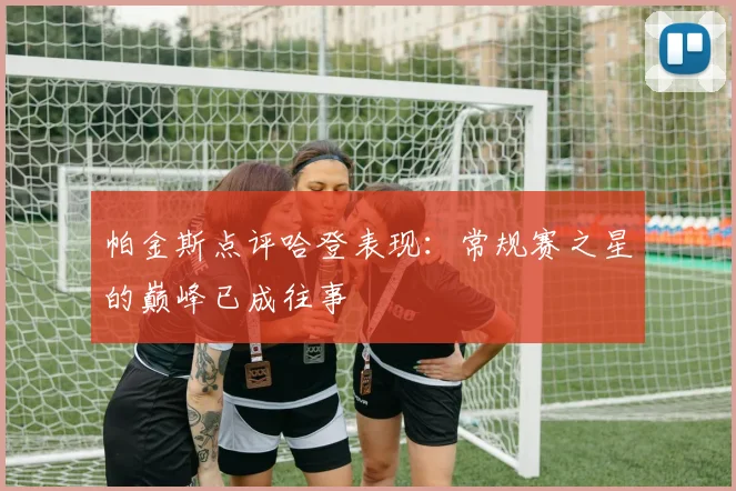 帕金斯点评哈登表现：常规赛之星的巅峰已成往事