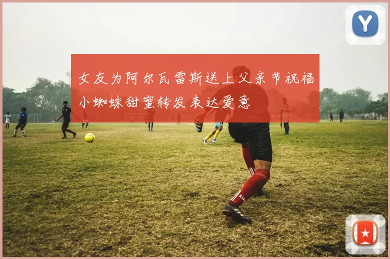 女友为阿尔瓦雷斯送上父亲节祝福小蜘蛛甜蜜转发表达爱意