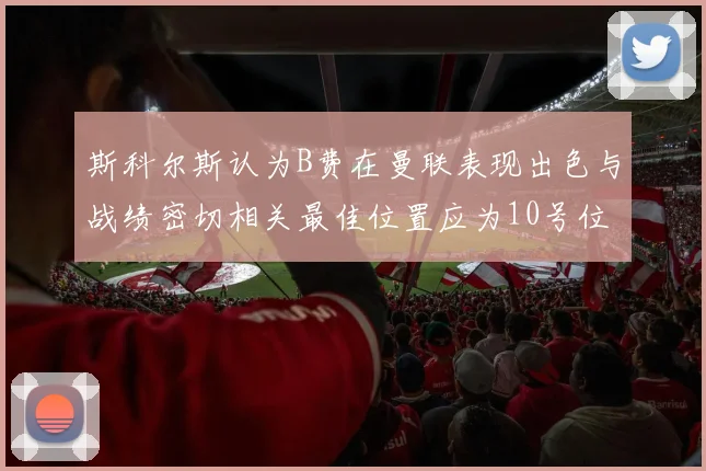 斯科尔斯认为B费在曼联表现出色与战绩密切相关最佳位置应为10号位