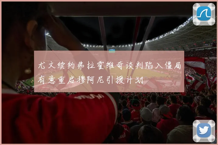 尤文续约弗拉霍维奇谈判陷入僵局有意重启穆阿尼引援计划