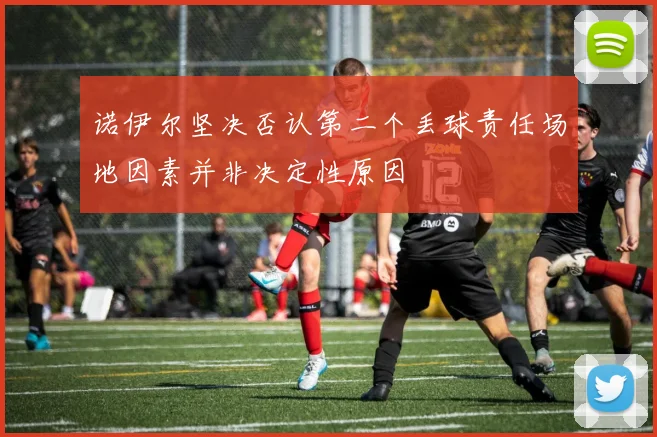 诺伊尔坚决否认第二个丢球责任场地因素并非决定性原因
