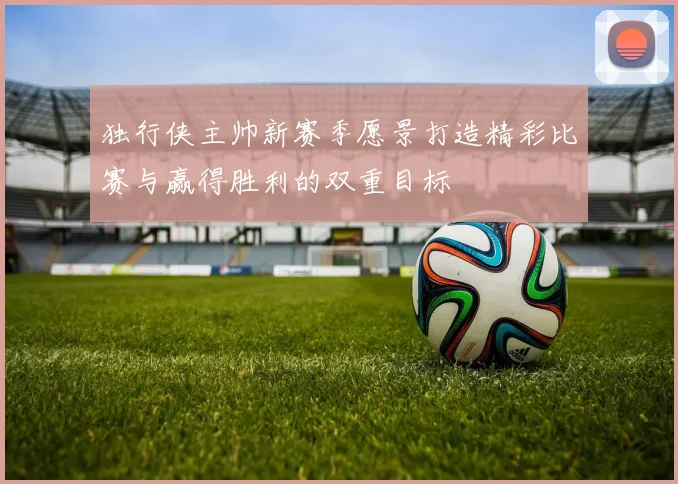 独行侠主帅新赛季愿景打造精彩比赛与赢得胜利的双重目标